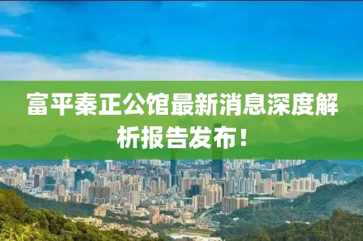 富平秦正公馆最新消息深度解析报告发布！