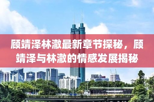顾靖泽林澈最新章节探秘，顾靖泽与林澈的情感发展揭秘
