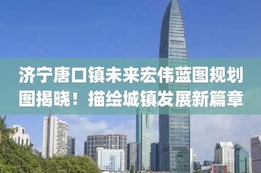 济宁唐口镇未来宏伟蓝图规划图揭晓！描绘城镇发展新篇章
