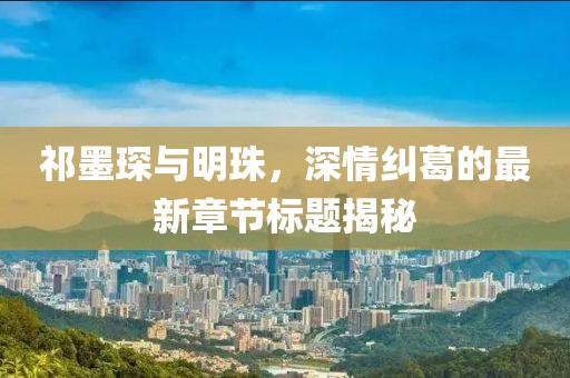 祁墨琛与明珠，深情纠葛的最新章节标题揭秘