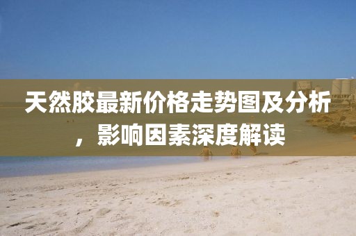 天然胶最新价格走势图及分析，影响因素深度解读