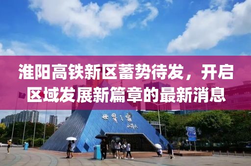 淮阳高铁新区蓄势待发，开启区域发展新篇章的最新消息