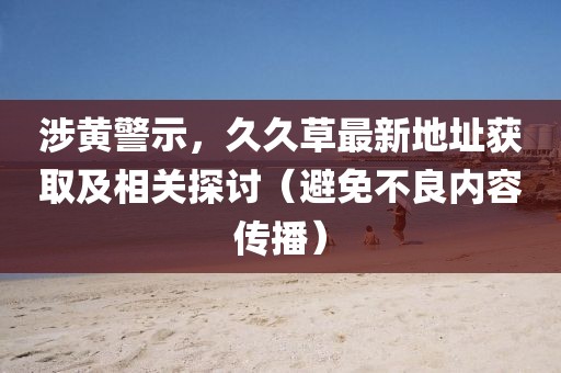 涉黄警示，久久草最新地址获取及相关探讨（避免不良内容传播）