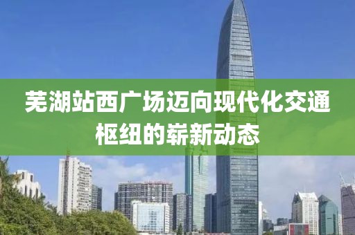 芜湖站西广场迈向现代化交通枢纽的崭新动态