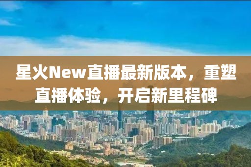 星火New直播最新版本，重塑直播体验，开启新里程碑