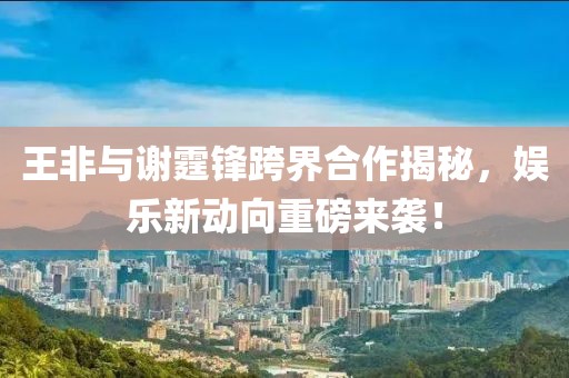 王非与谢霆锋跨界合作揭秘，娱乐新动向重磅来袭！