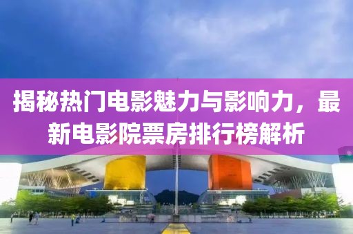 揭秘热门电影魅力与影响力，最新电影院票房排行榜解析