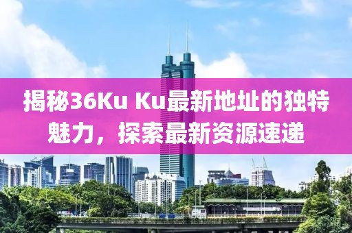 揭秘36Ku Ku最新地址的独特魅力，探索最新资源速递