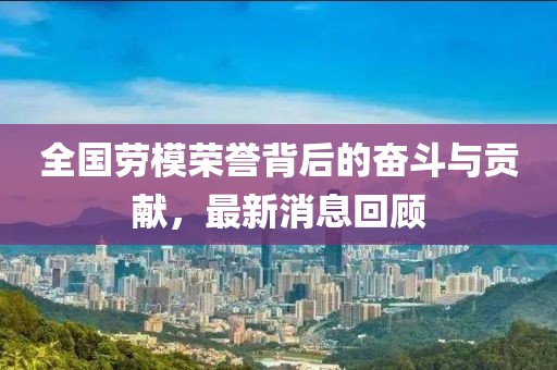 全国劳模荣誉背后的奋斗与贡献，最新消息回顾