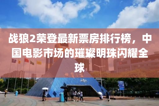 战狼2荣登最新票房排行榜，中国电影市场的璀璨明珠闪耀全球