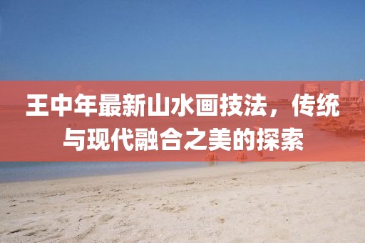 王中年最新山水画技法，传统与现代融合之美的探索
