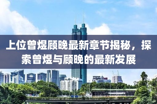 上位曾煜顾晚最新章节揭秘，探索曾煜与顾晚的最新发展