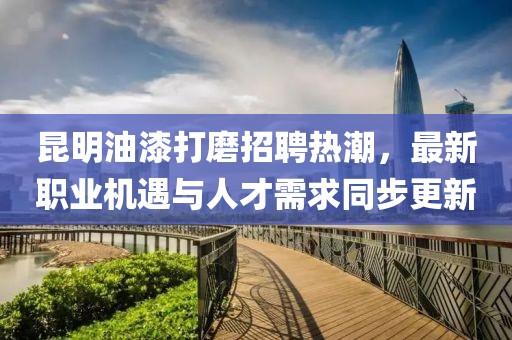 昆明油漆打磨招聘热潮，最新职业机遇与人才需求同步更新
