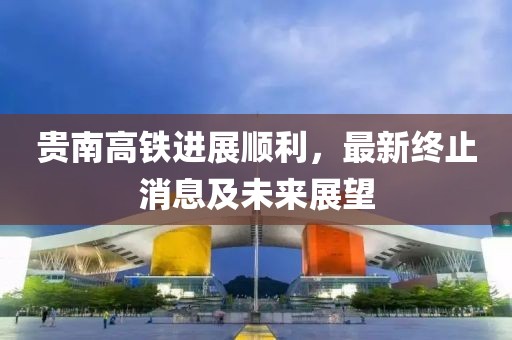 贵南高铁进展顺利，最新终止消息及未来展望