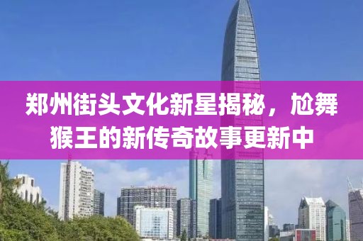 郑州街头文化新星揭秘，尬舞猴王的新传奇故事更新中