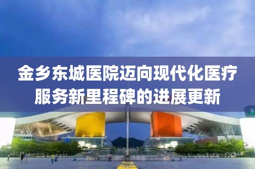 金乡东城医院迈向现代化医疗服务新里程碑的进展更新