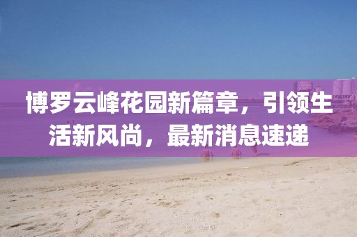 博罗云峰花园新篇章，引领生活新风尚，最新消息速递