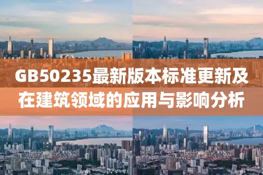 GB50235最新版本标准更新及在建筑领域的应用与影响分析