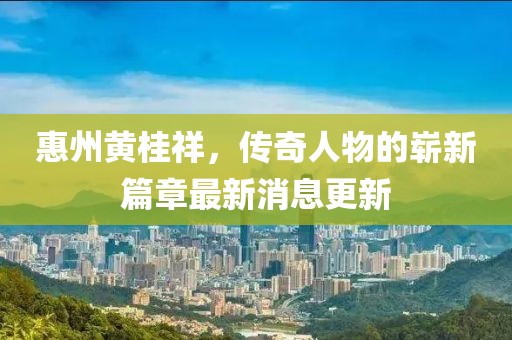 惠州黄桂祥，传奇人物的崭新篇章最新消息更新