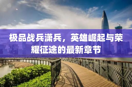 极品战兵潇兵，英雄崛起与荣耀征途的最新章节