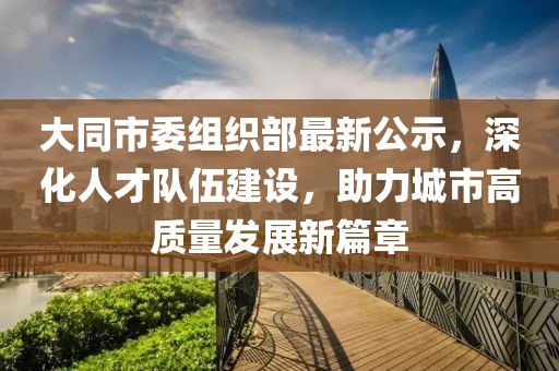 大同市委组织部最新公示，深化人才队伍建设，助力城市高质量发展新篇章