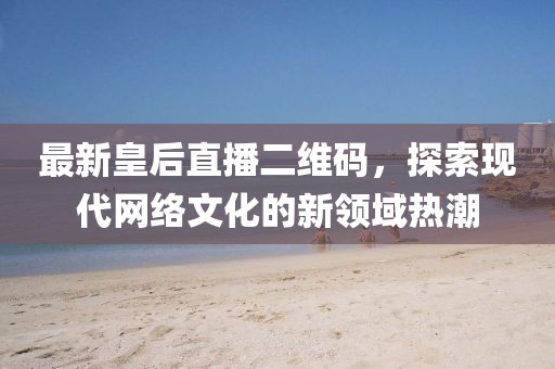 最新皇后直播二维码，探索现代网络文化的新领域热潮