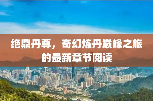 绝鼎丹尊，奇幻炼丹巅峰之旅的最新章节阅读