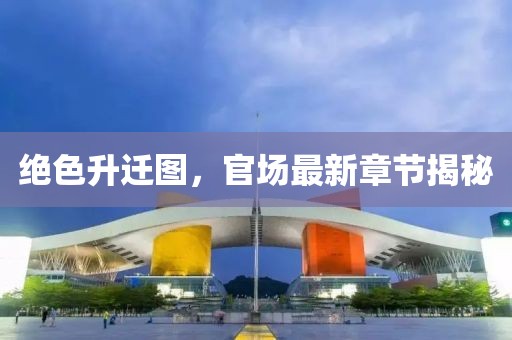 绝色升迁图，官场最新章节揭秘