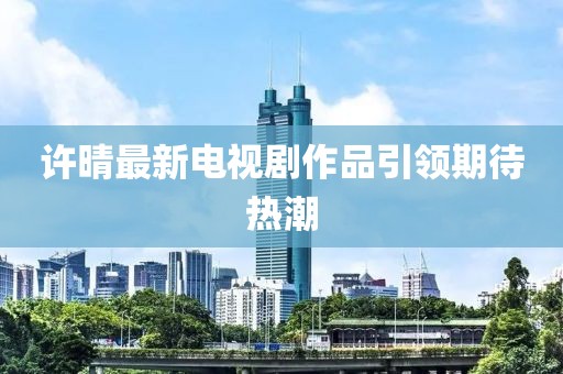 许晴最新电视剧作品引领期待热潮