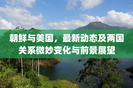 朝鲜与美国，最新动态及两国关系微妙变化与前景展望
