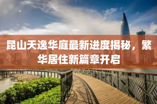 昆山天逸华庭最新进度揭秘，繁华居住新篇章开启