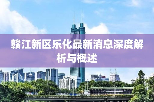 赣江新区乐化最新消息深度解析与概述