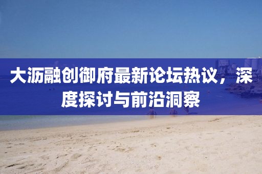 大沥融创御府最新论坛热议，深度探讨与前沿洞察