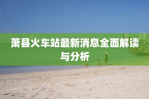 萧县火车站最新消息全面解读与分析