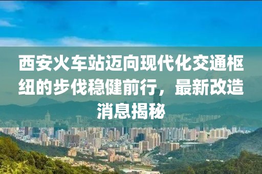 西安火车站迈向现代化交通枢纽的步伐稳健前行，最新改造消息揭秘