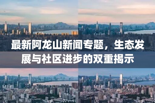 最新阿龙山新闻专题，生态发展与社区进步的双重揭示
