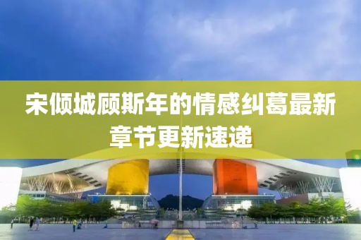 宋倾城顾斯年的情感纠葛最新章节更新速递