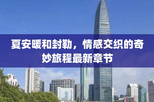 夏安暖和封勒，情感交织的奇妙旅程最新章节