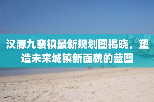 汉源九襄镇最新规划图揭晓，塑造未来城镇新面貌的蓝图