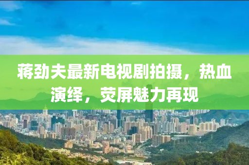 蒋劲夫最新电视剧拍摄，热血演绎，荧屏魅力再现