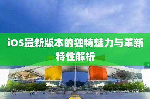 iOS最新版本的独特魅力与革新特性解析