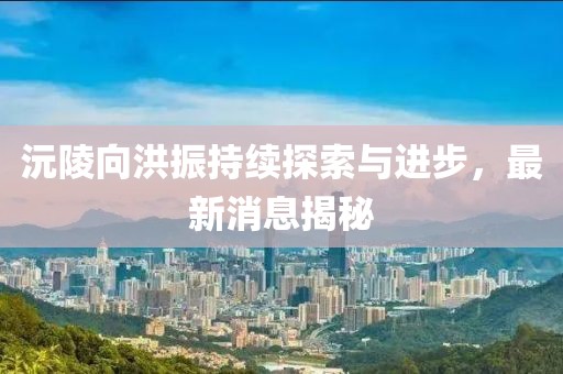 沅陵向洪振持续探索与进步，最新消息揭秘