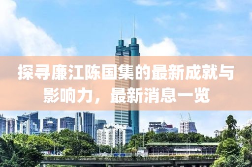 探寻廉江陈国集的最新成就与影响力，最新消息一览