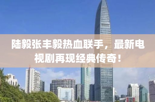 陆毅张丰毅热血联手，最新电视剧再现经典传奇！