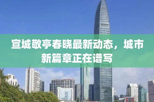 宣城敬亭春晓最新动态，城市新篇章正在谱写