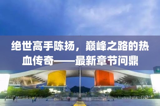 绝世高手陈扬，巅峰之路的热血传奇——最新章节问鼎
