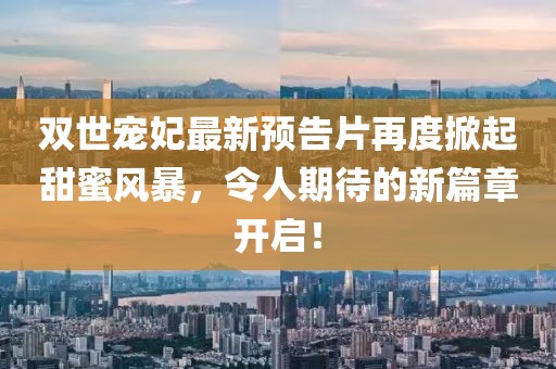 双世宠妃最新预告片再度掀起甜蜜风暴，令人期待的新篇章开启！