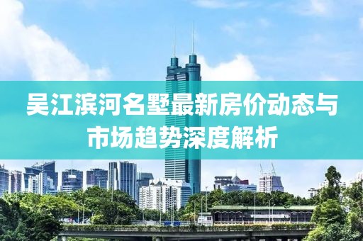 吴江滨河名墅最新房价动态与市场趋势深度解析