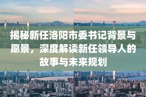 揭秘新任洛阳市委书记背景与愿景，深度解读新任领导人的故事与未来规划