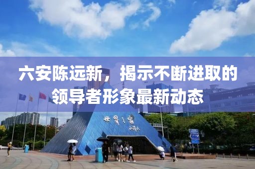 六安陈远新，揭示不断进取的领导者形象最新动态